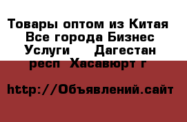 Товары оптом из Китая  - Все города Бизнес » Услуги   . Дагестан респ.,Хасавюрт г.